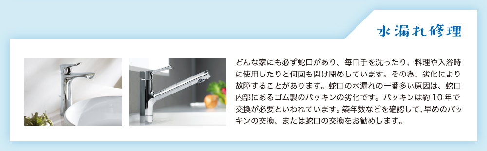 水漏れ修理。どんな家にも必ず蛇口があり、毎日手を洗ったり、料理や入浴時に使用したりと何回も開け閉めしています。その為、劣化により故障することがあります。蛇口の水漏れの一番多い原因は、蛇口内部にあるゴム製のパッキンの劣化です。パッキンは約10年で交換が必要といわれています。築年数などを確認して、早めのパッキンの交換、または蛇口の交換をお勧めします。