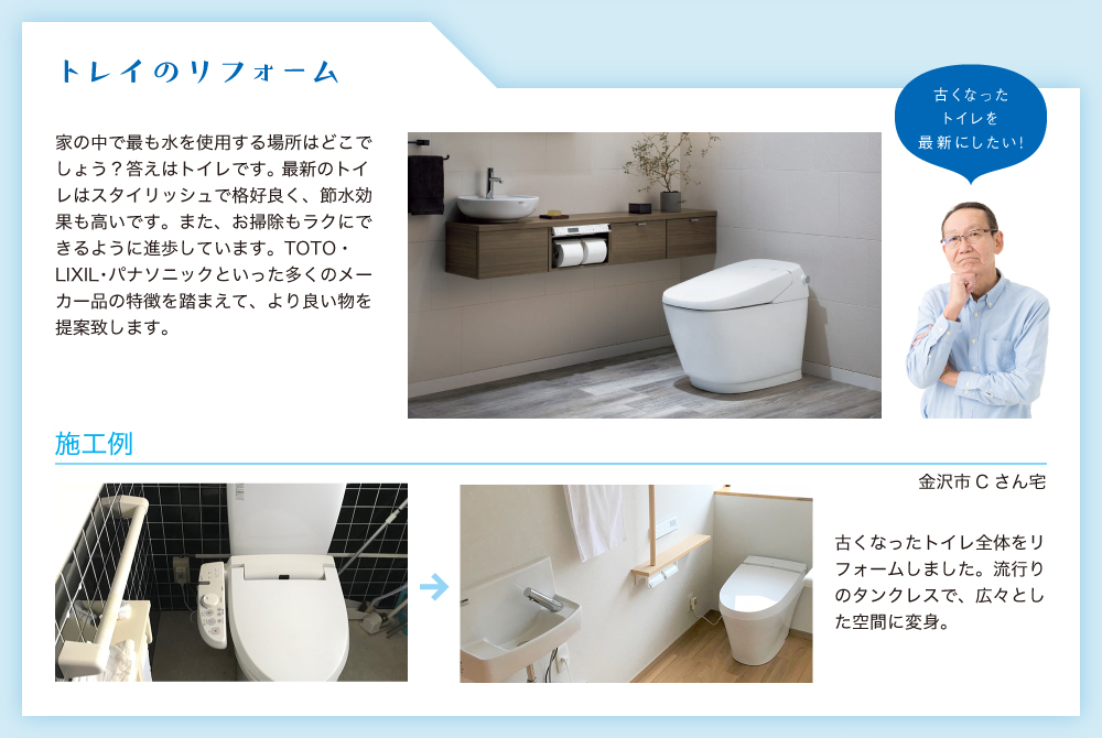 トレイのリフォーム。家の中で最も水を使用する場所はどこでしょう？答えはトイレです。 最新のトイレはスタイリッシュで格好良く、節水効果も高いです。また、お掃除もラクにできるように進歩しています。TOTO・LIXIL・パナソニックといった多くのメーカー品の特徴を踏まえて、より良い物を提案致します。